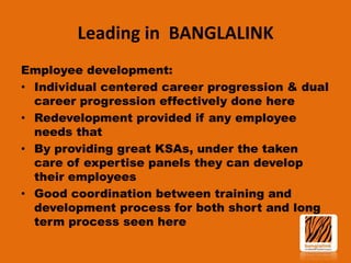 Leading in BANGLALINK
Employee development:
• Individual centered career progression & dual
career progression effectively done here
• Redevelopment provided if any employee
needs that
• By providing great KSAs, under the taken
care of expertise panels they can develop
their employees
• Good coordination between training and
development process for both short and long
term process seen here

 