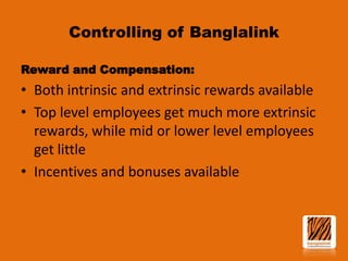 Controlling of Banglalink
Reward and Compensation:

• Both intrinsic and extrinsic rewards available
• Top level employees get much more extrinsic
rewards, while mid or lower level employees
get little
• Incentives and bonuses available

 