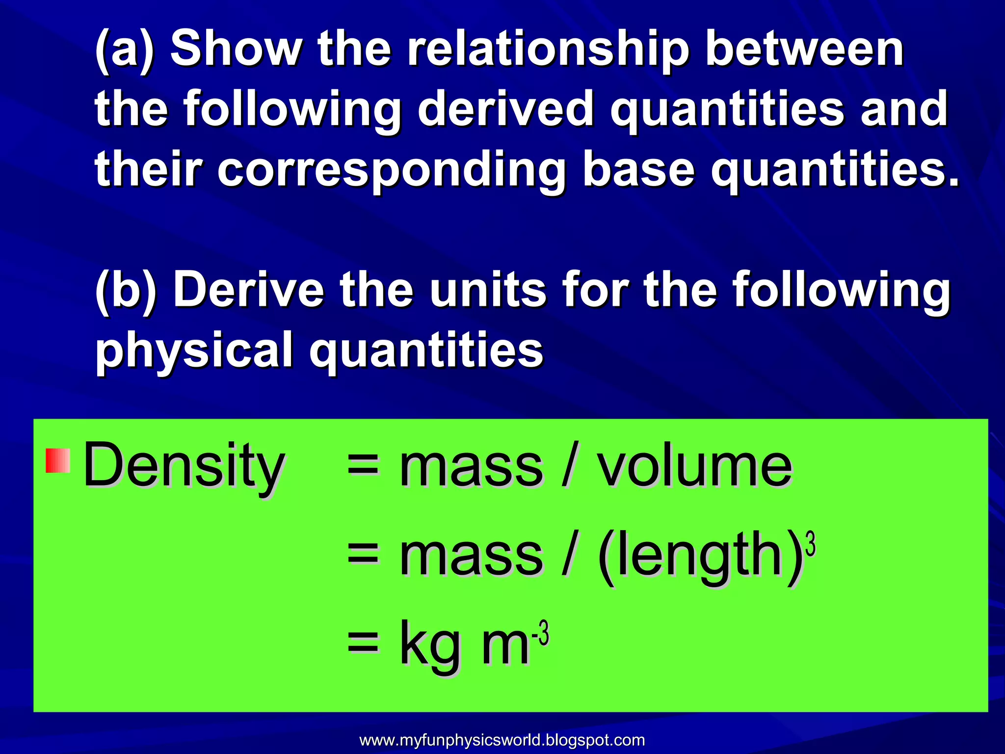 (a) Show the relationship between
the following derived quantities and
their corresponding base quantities.

(b) Derive the units for the following
physical quantities

Density = mass / volume
        = mass / (length)3
        = kg m-3
           www.myfunphysicsworld.blogspot.com
 