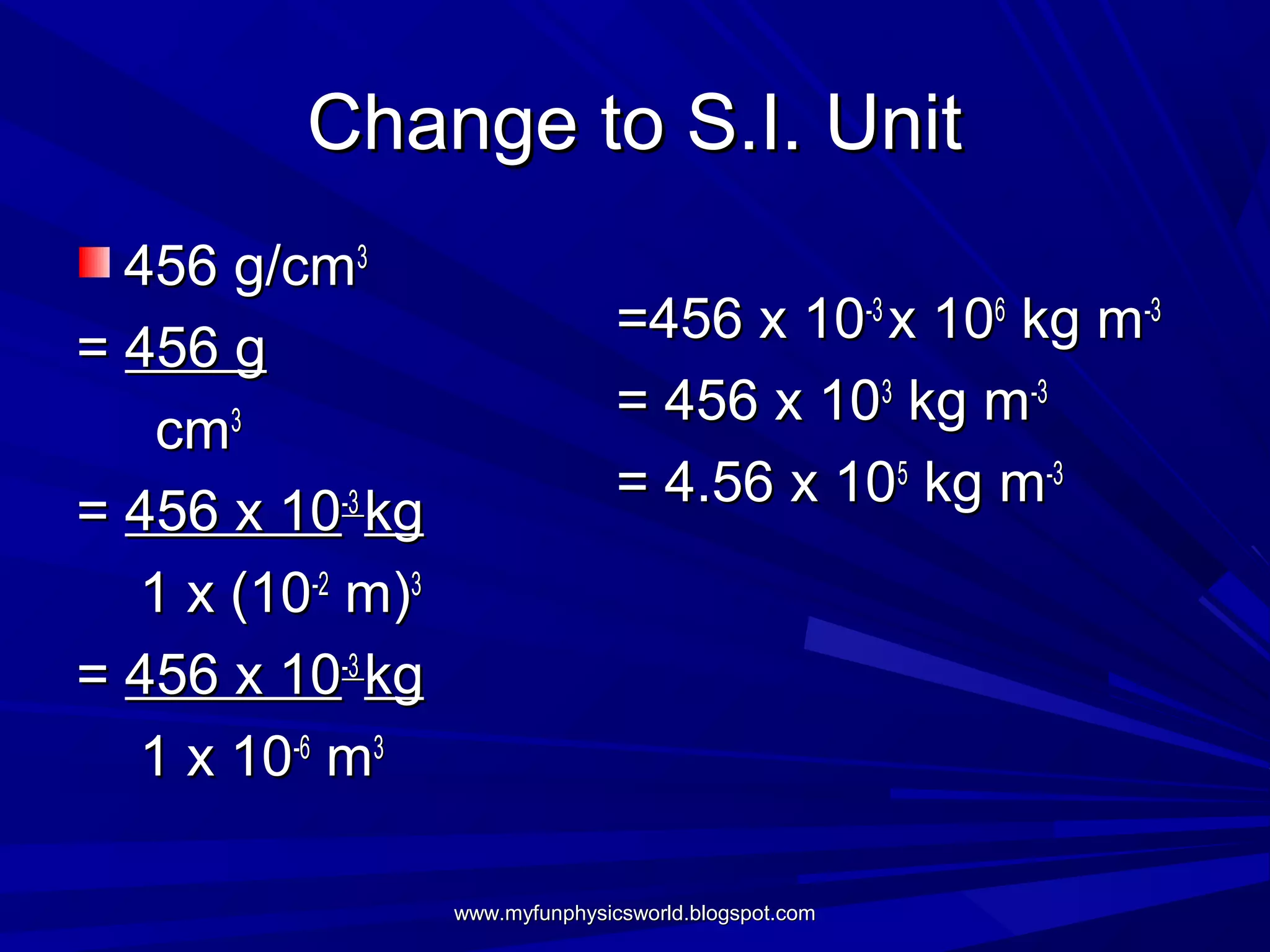 Change to S.I. Unit
  456 g/cm3
                                 =456 x 10-3 x 106 kg m-3
= 456 g
                                 = 456 x 103 kg m-3
   cm3
                                 = 4.56 x 105 kg m-3
= 456 x 10-3 kg
  1 x (10-2 m)3
= 456 x 10-3 kg
  1 x 10-6 m3

                  www.myfunphysicsworld.blogspot.com
 
