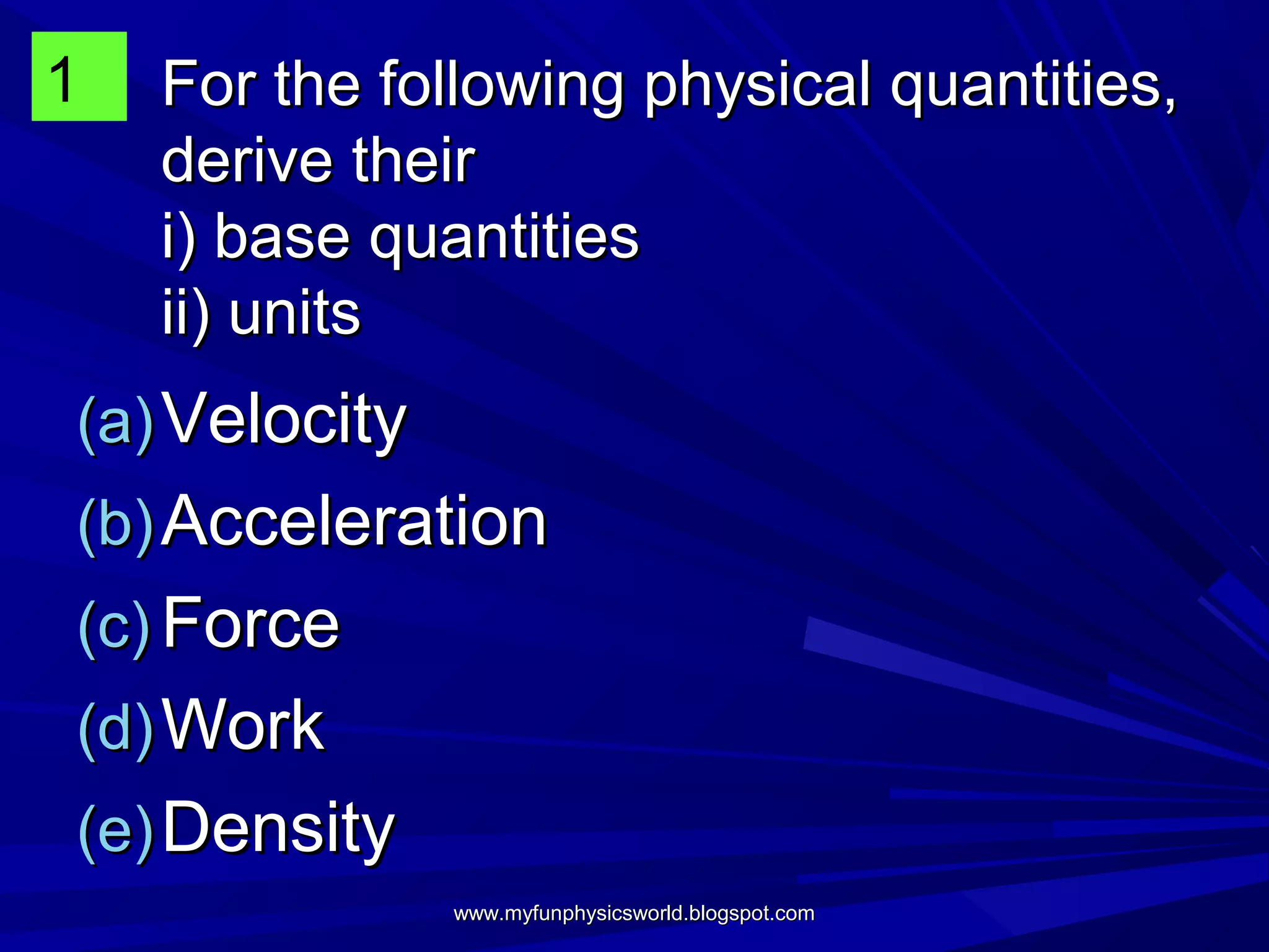1   For the following physical quantities,
    derive their
    i) base quantities
    ii) units
(a) Velocity
(b) Acceleration
(c) Force
(d) Work
(e) Density
               www.myfunphysicsworld.blogspot.com
 