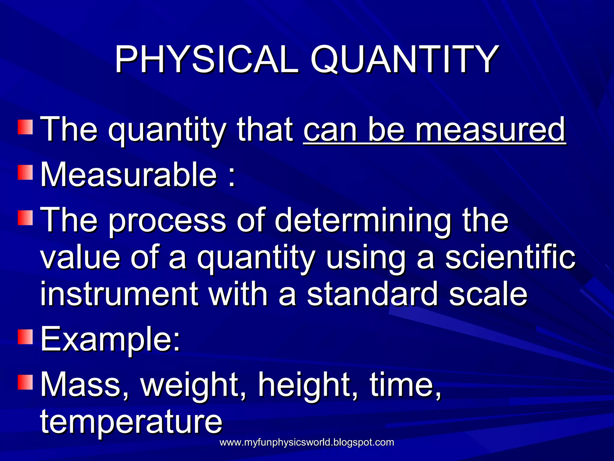 PHYSICAL QUANTITY
The quantity that can be measured
Measurable :
The process of determining the
value of a quantity using a scientific
instrument with a standard scale
Example:
Mass, weight, height, time,
temperature www.myfunphysicsworld.blogspot.com
 
