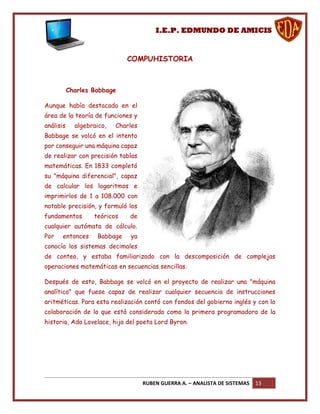 I.E.P. EDMUNDO DE AMICIS


                              COMPUHISTORIA



           Charles Babbage

Aunque había destacado en el
área de la teoría de funciones y
análisis     algebraico,   Charles
Babbage se volcó en el intento
por conseguir una máquina capaz
de realizar con precisión tablas
matemáticas. En 1833 completó
su "máquina diferencial", capaz
de calcular los logaritmos e
imprimirlos de 1 a 108.000 con
notable precisión, y formuló los
fundamentos        teóricos    de
cualquier autómata de cálculo.
Por    entonces     Babbage    ya
conocía los sistemas decimales
de conteo, y estaba familiarizado con la descomposición de complejas
operaciones matemáticas en secuencias sencillas.

Después de esto, Babbage se volcó en el proyecto de realizar una "máquina
analítica" que fuese capaz de realizar cualquier secuencia de instrucciones
aritméticas. Para esta realización contó con fondos del gobierno inglés y con la
colaboración de la que está considerada como la primera programadora de la
historia, Ada Lovelace, hija del poeta Lord Byron.




                                     RUBEN GUERRA A. – ANALISTA DE SISTEMAS   13
 