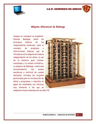 I.E.P. EDMUNDO DE AMICIS




                         Máquina diferencial de Babbage



Aunque no consiguió su propósito,
Charles      Babbage       sentó        los
principios      básicos         de      las
computadoras modernas, como el
concepto      de         programa        o
instrucciones      básicas,     que     se
introducen en la máquina de manera
independiente de los datos, el uso
de    la   memoria       para    retener
resultados y la unidad aritmética.
La máquina de Babbage, construida
exclusivamente           con         piezas
mecánicas y multitud de ruedas
dentadas, utilizaba las tarjetas
perforadas para la introducción de
datos y programas, e imprimía en
papel los resultados con técnicas
muy    similares     a    las    que    se
emplearon hasta mediados de los años 70.




                                         RUBEN GUERRA A. – ANALISTA DE SISTEMAS   14
 