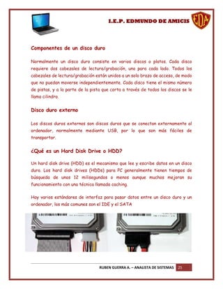 I.E.P. EDMUNDO DE AMICIS




Componentes de un disco duro

Normalmente un disco duro consiste en varios discos o platos. Cada disco
requiere dos cabezales de lectura/grabación, uno para cada lado. Todos los
cabezales de lectura/grabación están unidos a un solo brazo de acceso, de modo
que no puedan moverse independientemente. Cada disco tiene el mismo número
de pistas, y a la parte de la pista que corta a través de todos los discos se le
llama cilindro.


Disco duro externo

Los discos duros externos son discos duros que se conectan externamente al
ordenador, normalmente mediante USB, por lo que son más fáciles de
transportar.


¿Qué es un Hard Disk Drive o HDD?

Un hard disk drive (HDD) es el mecanismo que lee y escribe datos en un disco
duro. Los hard disk drives (HDDs) para PC generalmente tienen tiempos de
búsqueda de unos 12 milisegundos o menos aunque muchos mejoran su
funcionamiento con una técnica llamada caching.

Hay varios estándares de interfaz para pasar datos entre un disco duro y un
ordenador, los más comunes son el IDE y el SATA




                                 RUBEN GUERRA A. – ANALISTA DE SISTEMAS   25
 