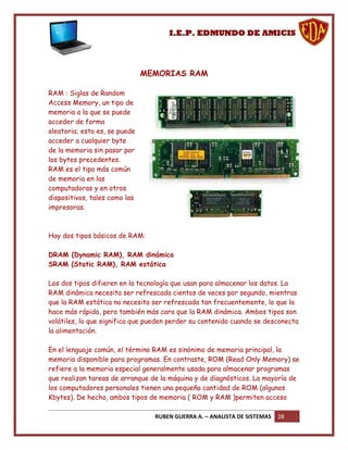 I.E.P. EDMUNDO DE AMICIS




                               MEMORIAS RAM

RAM : Siglas de Random
Access Memory, un tipo de
memoria a la que se puede
acceder de forma
aleatoria; esto es, se puede
acceder a cualquier byte
de la memoria sin pasar por
los bytes precedentes.
RAM es el tipo más común
de memoria en las
computadoras y en otros
dispositivos, tales como las
impresoras.



Hay dos tipos básicos de RAM:

DRAM (Dynamic RAM), RAM dinámica
SRAM (Static RAM), RAM estática

Los dos tipos difieren en la tecnología que usan para almacenar los datos. La
RAM dinámica necesita ser refrescada cientos de veces por segundo, mientras
que la RAM estática no necesita ser refrescada tan frecuentemente, lo que la
hace más rápida, pero también más cara que la RAM dinámica. Ambos tipos son
volátiles, lo que significa que pueden perder su contenido cuando se desconecta
la alimentación.

En el lenguaje común, el término RAM es sinónimo de memoria principal, la
memoria disponible para programas. En contraste, ROM (Read Only Memory) se
refiere a la memoria especial generalmente usada para almacenar programas
que realizan tareas de arranque de la máquina y de diagnósticos. La mayoría de
los computadores personales tienen una pequeña cantidad de ROM (algunos
Kbytes). De hecho, ambos tipos de memoria ( ROM y RAM )permiten acceso

                                 RUBEN GUERRA A. – ANALISTA DE SISTEMAS   28
 