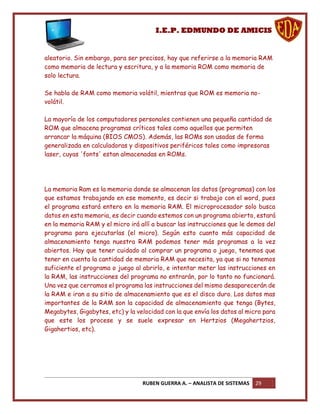 I.E.P. EDMUNDO DE AMICIS


aleatorio. Sin embargo, para ser precisos, hay que referirse a la memoria RAM
como memoria de lectura y escritura, y a la memoria ROM como memoria de
solo lectura.

Se habla de RAM como memoria volátil, mientras que ROM es memoria no-
volátil.

La mayoría de los computadores personales contienen una pequeña cantidad de
ROM que almacena programas críticos tales como aquellos que permiten
arrancar la máquina (BIOS CMOS). Además, las ROMs son usadas de forma
generalizada en calculadoras y dispositivos periféricos tales como impresoras
laser, cuyas 'fonts' estan almacenadas en ROMs.




La memoria Ram es la memoria donde se almacenan los datos (programas) con los
que estamos trabajando en ese momento, es decir si trabajo con el word, pues
el programa estará entero en la memoria RAM. El microprocesador solo busca
datos en esta memoria, es decir cuando estemos con un programa abierto, estará
en la memoria RAM y el micro irá allí a buscar las instrucciones que le demos del
programa para ejecutarlas (el micro). Según esto cuanto más capacidad de
almacenamiento tenga nuestra RAM podemos tener más programas a la vez
abiertos. Hay que tener cuidado al comprar un programa o juego, tenemos que
tener en cuenta la cantidad de memoria RAM que necesita, ya que si no tenemos
suficiente el programa o juego al abrirlo, e intentar meter las instrucciones en
la RAM, las instrucciones del programa no entrarán, por lo tanto no funcionará.
Una vez que cerramos el programa las instrucciones del mismo desaparecerán de
la RAM e iran a su sitio de almacenamiento que es el disco duro. Los datos mas
importantes de la RAM son la capacidad de almacenamiento que tenga (Bytes,
Megabytes, Gigabytes, etc) y la velocidad con la que envía los datos al micro para
que este los procese y se suele expresar en Hertzios (Megahertzios,
Gigahertios, etc).




                                  RUBEN GUERRA A. – ANALISTA DE SISTEMAS   29
 