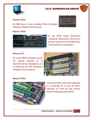 I.E.P. EDMUNDO DE AMICIS




Ranuras eISA:

En 1988 nace el nuevo estándar EISA (Extended
Industry Standard Architecture).

Ranuras VESA:

                                        El bus VESA (Video Electronics
                                        Standards Association). Permite por
                                        primera vez conectar directamente la
                                        tarjeta gráfica al procesador.



Ranuras PCI:

En el año 1990 se produce uno de
los   avances   mayores    en   el
desarrollo de los ordenadores, con
la salida del bus PCI (Peripheral
Component Interconnect).



Ranuras PCIX:

                                      Las ranuras PCIX, salen como respuesta
                                      a la necesidad de un bus de mayor
                                      velocidad. Se trata de unas ranuras
                                      bastante más largas que las PCI.




                                RUBEN GUERRA A. – ANALISTA DE SISTEMAS   36
 