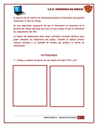 I.E.P. EDMUNDO DE AMICIS


la mayoría de las fuentes de alimentación poseen un interruptor que permite
seleccionar el tipo de voltaje.

Es muy importante asegurarse de que el interruptor se encuentre en la
posición del voltaje adecuado para que no haya riesgos de que se deterioren
los componentes del CPU.

La fuente de alimentación debe tener suficiente corriente eléctrica para
poder alimentar los dispositivos del equipo. También se deberá prestar
especial atención a la cantidad de sonidos que produce la fuente de
alimentación




                              ACTIVIDADES

1.- Dibuja y nombra las partes de una fuente de Poder ATX y AT:




                                  RUBEN GUERRA A. – ANALISTA DE SISTEMAS   42
 
