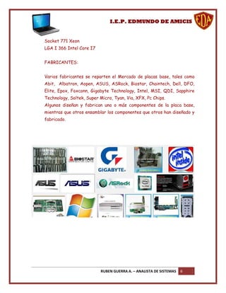 I.E.P. EDMUNDO DE AMICIS


Socket 771 Xeon
LGA I 366 Intel Core I7


FABRICANTES:


Varios fabricantes se reparten el Mercado de placas base, tales como
Abit, Albatron, Aopen, ASUS, ASRock, Biostar, Chaintech, Dell, DFO,
Elite, Epox, Foxconn, Gigabyte Technology, Intel, MSI, QDI, Sapphire
Technology, Soltek, Super Micro, Tyan, Via, XFX, Pc Chips.
Algunos diseñan y fabrican uno o más componentes de la placa base,
mientras que otros ensamblar los componentes que otros han diseñado y
fabricado.




                           RUBEN GUERRA A. – ANALISTA DE SISTEMAS   6
 