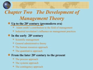 Chapter Two The Development of
Management Theory
Up to the 20th
century (premodern era)
 Adam smith’s contribution to the field of management
 Industrial revolution’s influence on management practices
In the early 20th
century
 Scientific management
 General administrative theory
 The human resources approach
 The quantitative approach
From the later 20th
century to the present
 The process approach
 The systems approach
 The contingency approach
 