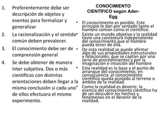Preferentemente debe ser descripción de objetos y eventos para formalizar y generalizar La racionalización y el sentido común deben prevalecer. El conocimiento debe ser de comprensión general Se debe obtener de manera ínter subjetiva. Dos o más científicos con distintas orientaciones deben llegar a la misma conclusión si cada uno de ellos efectuara el mismo experimento. CONOCIMIENTO CIENTÍFICO según Ader-Egg El conocimiento es posible. Este principio lo dan por sentado tanto el hombre común como el científico. Existe un mundo objetivo y la realidad tiene una contextura independiente del conocimiento que el hombre pueda tener de ella. De esta realidad se puede afirmar algo de sus propiedades estructurales y relacionales, que se captan por una serie de procedimientos y por la imaginación e intuición del hombre Esta realidad es la base y el punto de arranque del conocimiento, en consecuencia  el conocimiento científico queda acotado al terreno o ámbito de la realidad. Como la realidad es devenir, la esencia del conocimiento científico ha de ser descubrir los hechos y fenómenos en el devenir de la realidad. 