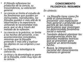 El filósofo reflexiona los productos de la ciencia, su trascendencia, su valoración general.   La ciencia se limita al estudio de los fenómenos que pueden ser mensurados, reproducidos, los filósofos pueden ir más allá de la observación y la experiencia utilizando la racionalidad más pura, que se da a través del método de la reflexión. La ciencia es la práctica, se limita a los hechos del presente, a los acontecimientos inmediatos, mientras que la filosofía pretende ir más allá y explicar los objetos en sus orígenes y sus fines. La filosofía es teleológica la ciencia no. La ética y la deontología es parte de la filosofía, están muy lejos de la ciencia. CONOCIMIENTO FILOSÓFICO: RESUMEN En síntesis: La filosofía tiene como fin ante el conocimiento presentar una explicación más general y profunda que partirá de las ciencias particulares que investigan un determinado fenómeno social o natural.  También deberá plantear las incongruencias entre los distintos modelos teóricos que se presenten para explicar un determinado hecho.  Busca, la integración racional del conocimiento humano en general  