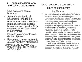 EL LENGUAJE ARTICULADO EXCLUSIVO DEL HOMBRE Uso exclusivo para el humano. Aprendimos desde el nacimiento, modos de relacionarnos con nosotros mismos, con otros seres humanos, con nuestra fe (si creemos en un Dios) y con la naturaleza. Permite la representación de los objetos. Pensemos por un momento que no existiera el lenguaje ¿IMAGINEMOS LA VIDA DEL HOMBRE SIN UN LENGUAJE ARTICULADO?  CASO: VICTOR DE L’AVEYRON – niños con problemas lingüísticos El caso de los llamados “niños-lobo” o “niños-salvajes”. Víctor, el “niño salvaje de L’Aveyron”, fue llevado a París en 1800, los responsables en su educación estaban interesados en dar respuestas a 3 preguntas antropológicas: Linneo, sobre la relación entre el hombre y el animal; Rousseau, que había replanteado la cuestión sobre la relación entre el hombre y la sociedad, y Descartes, relación entre el hombre y Dios. Víctor tenía 16 años y sólo se comunicaba mediante gritos. Jean Itard, no consiguió que Víctor hablara normalmente y Phillippe Pinel (psiquiatra francés) lo clasificó “entre los niños   que padecen de idiotez y deficiencia mental” 