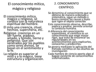 El conocimiento mítico, mágico y religioso El conocimiento mítico, mágico y religioso, se condice con la naturaleza espiritual del hombre.  El mito una creencia, ritual, hechizo, superchería, etc.  Religioso  creencias en un Ser fuerte, piadoso, amado, y temido, tierno y peligroso. Que son venerados por los pueblos como seres divinos. Se basan en el sentimiento y la fe.  La religión es superior al mito y a lo mágico, tiene estructura y organización. 2. CONOCIMIENTO CIENTÍFICO. Se denomina al conocimiento que se obtiene de manera ordenada y sistemática, sigue un método y busca conocer las causas y leyes que rigen el objeto conocido Este conocimiento observa, describe, explica y predice, permite orientar la conducta humana. A diferencia del conocimiento espontáneo, el científico es un conocimiento que exige mayor rigor, que trata de encontrar las regularidades en los acontecimientos para explicarlos, conocerlos y predecirlos. Se genera mediante la aplicación del método científico en los diseños de investigación Cada hombre de ciencia aporta algo al bagaje existente de conocimientos sistematizados. 