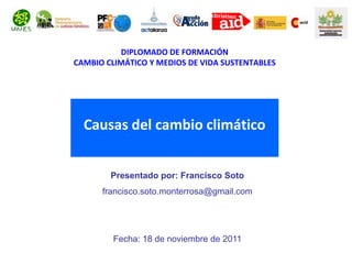 DIPLOMADO DE FORMACIÓN
CAMBIO CLIMÁTICO Y MEDIOS DE VIDA SUSTENTABLES




  Causas del cambio climático


        Presentado por: Francisco Soto
      francisco.soto.monterrosa@gmail.com




         Fecha: 18 de noviembre de 2011
 