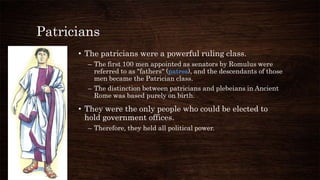 Patricians
• The patricians were a powerful ruling class.
– The first 100 men appointed as senators by Romulus were
referred to as "fathers" (patres), and the descendants of those
men became the Patrician class.
– The distinction between patricians and plebeians in Ancient
Rome was based purely on birth.
• They were the only people who could be elected to
hold government offices.
– Therefore, they held all political power.
 