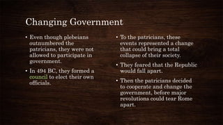 Changing Government
• Even though plebeians
outnumbered the
patricians, they were not
allowed to participate in
government.
• In 494 BC, they formed a
council to elect their own
officials.
• To the patricians, these
events represented a change
that could bring a total
collapse of their society.
• They feared that the Republic
would fall apart.
• Then the patricians decided
to cooperate and change the
government, before major
revolutions could tear Rome
apart.
 