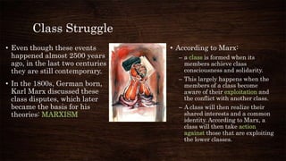 Class Struggle
• Even though these events
happened almost 2500 years
ago, in the last two centuries
they are still contemporary.
• In the 1800s, German born,
Karl Marx discussed these
class disputes, which later
became the basis for his
theories: MARXISM
• According to Marx:
– a class is formed when its
members achieve class
consciousness and solidarity.
– This largely happens when the
members of a class become
aware of their exploitation and
the conflict with another class.
– A class will then realize their
shared interests and a common
identity. According to Marx, a
class will then take action
against those that are exploiting
the lower classes.
 