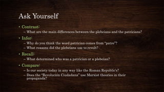 Ask Yourself
• Contrast:
– What are the main differences between the plebeians and the patricians?
• Infer:
– Why do you think the word patrician comes from “patre”?
– What reasons did the plebeians use to revolt?
• Recall:
– What determined who was a patrician or a plebeian?
• Compare:
– Is our society today in any way like the Roman Republic’s?
– Does the “Revolución Ciudadana” use Marxist theories in their
propaganda?
 