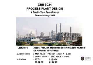 CBB 3024 PROCESS PLANT DESIGN 4 Credit-Hour Core Course Semester May 2011 Lecturer :	Assoc. Prof. Dr. Mohamed Ibrahim Abdul Mutalib 		Dr Mohanad El-Harbawi Lecture Time	:  Mon 10 am – 12 noon ;  Mon  1 – 3 pm 		:  Thurs  11 am – 1 pm ;  Fri  8 – 10 am Location 	:  LT D2 ;  	21-01-04 		   17-02-06	21-02-07 