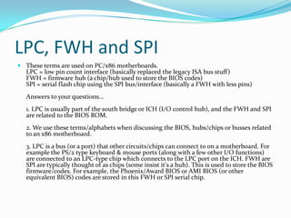 LPC, FWH and SPIThese terms are used on PC/x86 motherboards.LPC = low pin count interface (basically replaced the legacy ISA bus stuff)FWH = firmware hub (a chip/hub used to store the BIOS codes)SPI = serial flash chip using the SPI bus/interface (basically a FWH with less pins)Answers to your questions...1. LPC is usually part of the south bridge or ICH (I/O control hub), and the FWH and SPI are related to the BIOS ROM.2. We use these terms/alphabets when discussing the BIOS, hubs/chips or busses related to an x86 motherboard.3. LPC is a bus (or a port) that other circuits/chips can connect to on a motherboard. For example the PS/2 type keyboard & mouse ports (along with a few other I/O functions) are connected to an LPC-type chip which connects to the LPC port on the ICH. FWH are SPI are typically thought of as chips (some insist it's a hub). This is used to store the BIOS firmware/codes. For example, the Phoenix/Award BIOS or AMI BIOS (or other equivalent BIOS) codes are stored in this FWH or SPI serial chip.