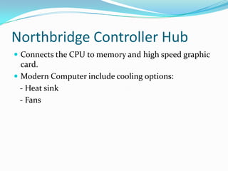 Northbridge Controller HubConnects the CPU to memory and high speed graphic card.Modern Computer include cooling options:   - Heat sink   - Fans