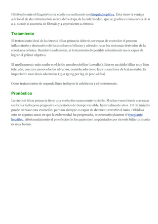 Habitualmente el diagnóstico se confirma realizando unabiopsia hepática. Esta tiene la ventaja
adicional de dar información acerca de la etapa de la enfermedad, que se gradúa en una escala de 0
a 4, siendo 0 ausencia de fibrosis y 4 equivalente a cirrosis.


Tratamiento
El tratamiento ideal de la cirrosis biliar primaria debería ser capaz de controlar el proceso
inflamatorio y destructivo de los conductos biliares y además tratar los síntomas derivados de la
colestasia crónica. Desafortunadamente, el tratamiento disponible actualmente no es capaz de
lograr el primer objetivo.

El medicamento más usado es el ácido ursodeoxicólico (ursodiol). Este es un ácido biliar muy bien
tolerado, con muy pocos efectos adversos, considerado como la primera línea de tratamiento. Es
importante usar dosis adecuadas (13 a 15 mg por Kg de peso al día).

Otros tratamientos de segunda línea incluyen la colchicina y el metotrexato.


Pronóstico
La cirrosis biliar primaria tiene una evolución sumamente variable. Muchas veces tiende a avanzar
en forma lenta pero progresiva en períodos de tiempo variable, habitualmente años. El tratamiento
puede retrasar esta evolución, pero no siempre es capaz de detener o revertir el daño. Debido a
esto en algunos casos en que la enfermedad ha progresado, es necesario plantear el trasplante
hepático. Afortunadamente el pronóstico de los pacientes trasplantados por cirrosis biliar primaria
es muy bueno.
 