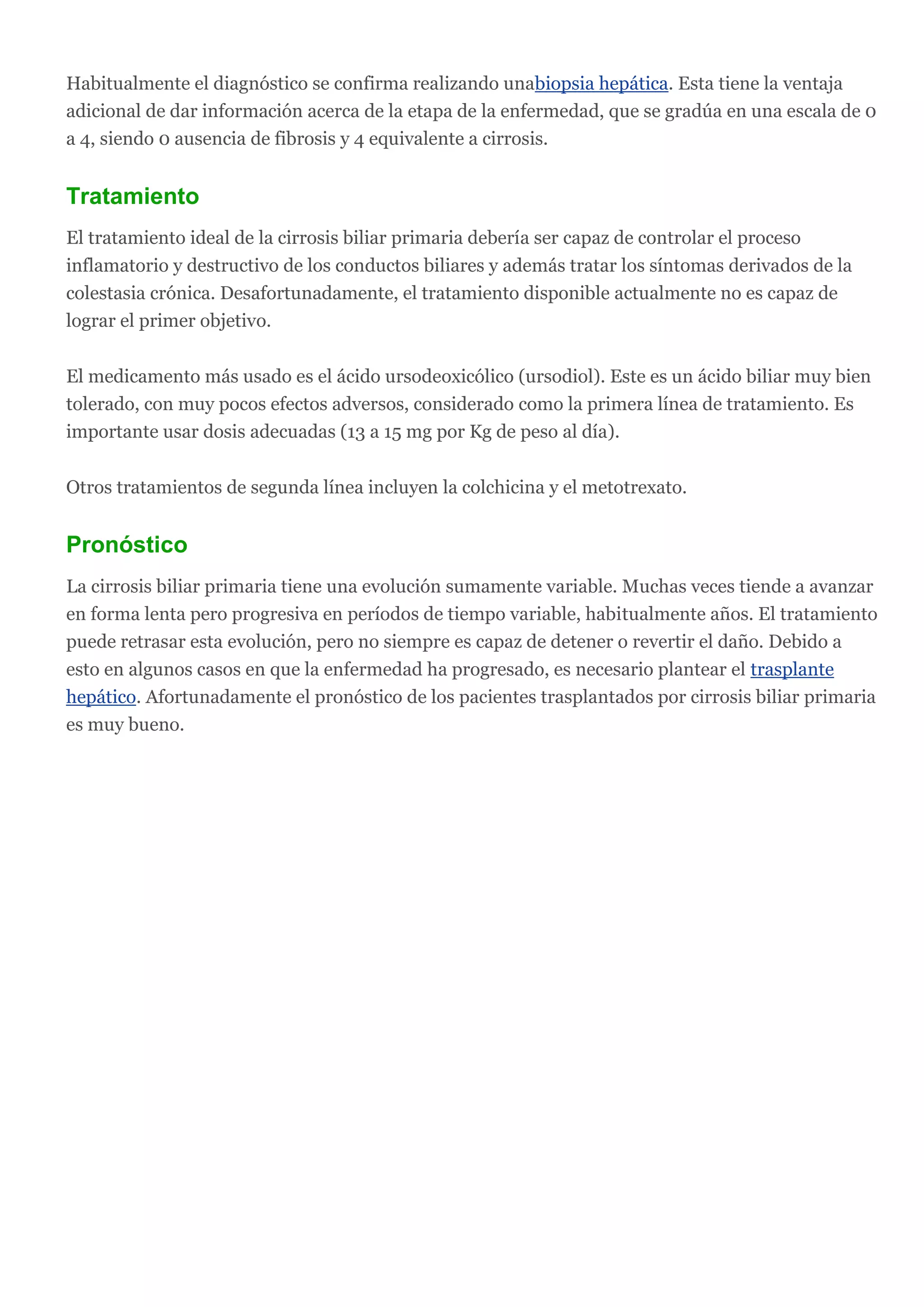 Habitualmente el diagnóstico se confirma realizando unabiopsia hepática. Esta tiene la ventaja
adicional de dar información acerca de la etapa de la enfermedad, que se gradúa en una escala de 0
a 4, siendo 0 ausencia de fibrosis y 4 equivalente a cirrosis.
Tratamiento
El tratamiento ideal de la cirrosis biliar primaria debería ser capaz de controlar el proceso
inflamatorio y destructivo de los conductos biliares y además tratar los síntomas derivados de la
colestasia crónica. Desafortunadamente, el tratamiento disponible actualmente no es capaz de
lograr el primer objetivo.
El medicamento más usado es el ácido ursodeoxicólico (ursodiol). Este es un ácido biliar muy bien
tolerado, con muy pocos efectos adversos, considerado como la primera línea de tratamiento. Es
importante usar dosis adecuadas (13 a 15 mg por Kg de peso al día).
Otros tratamientos de segunda línea incluyen la colchicina y el metotrexato.
Pronóstico
La cirrosis biliar primaria tiene una evolución sumamente variable. Muchas veces tiende a avanzar
en forma lenta pero progresiva en períodos de tiempo variable, habitualmente años. El tratamiento
puede retrasar esta evolución, pero no siempre es capaz de detener o revertir el daño. Debido a
esto en algunos casos en que la enfermedad ha progresado, es necesario plantear el trasplante
hepático. Afortunadamente el pronóstico de los pacientes trasplantados por cirrosis biliar primaria
es muy bueno.
 