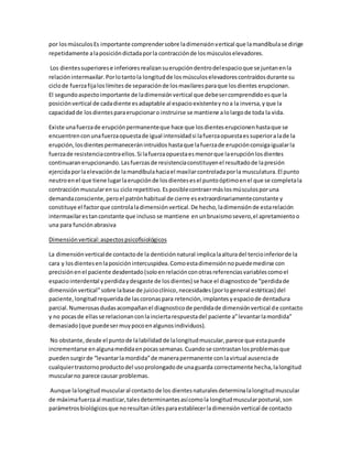 por losmúsculosEs importante comprendersobre ladimensiónvertical que lamandíbulase dirige
repetidamente alaposicióndictadaporla contracciónde losmúsculoselevadores.
Los dientessuperiorese inferioresrealizansuerupcióndentrodelespacioque se juntanenla
relaciónintermaxilar.Porlotantola longitudde losmúsculoselevadorescontraídosdurante su
ciclode fuerzafijalos límitesde separaciónde losmaxilaresparaque losdientes erupcionan.
El segundoaspectoimportante de ladimensiónvertical que debesercomprendidoesque la
posiciónvertical de cadadiente esadaptable al espacioexistenteynoa la inversa,yque la
capacidadde losdientesparaerupcionaro instruirse se mantiene alo largode toda la vida.
Existe unafuerzade erupciónpermanenteque hace que losdienteserupcionenhastaque se
encuentrenconunafuerzaopuestade igual intensidadsi lafuerzaopuestaessuperioralade la
erupción, losdientespermaneceránintruidos hastaque lafuerzade erupciónconsigaigualarla
fuerzade resistenciacontraellos.Si lafuerzaopuestaesmenorque laerupciónlosdientes
continuaranerupcionando.Lasfuerzasde resistenciaconstituyenel resultadode lapresión
ejercidaporlaelevaciónde lamandíbulahaciael maxilarcontroladaporla musculatura.El punto
neutroenel que tiene lugarlaerupciónde losdientesesel puntoóptimoenel que se completala
contracciónmuscularensu ciclorepetitivo.Esposiblecontraermáslosmúsculosporuna
demandaconsciente,peroel patrónhabitual de cierre esextraordinariamenteconstante y
constituye el factorque controlaladimensiónvertical.De hecho,ladimensiónde estarelación
intermaxilarestanconstante que incluso se mantiene enunbruxismosevero,el apretamientoo
una para funciónabrasiva
Dimensiónvertical:aspectospsicofisiológicos
La dimensiónverticalde contactode la denticiónnatural implicalaalturadel tercioinferiorde la
cara y losdientesenlaposiciónintercuspidea.Comoestadimensiónnopuedemedirse con
precisiónenel paciente desdentado (soloenrelaciónconotrasreferenciasvariablescomoel
espaciointerdental yperdidaydesgaste de losdientes) se hace el diagnosticode “perdidade
dimensiónvertical”sobre labase de juicioclínico,necesidades(porlogeneral estéticas) del
paciente,longitudrequeridade lascoronaspara retención,implantesyespaciode dentadura
parcial.Numerosasdudasacompañanel diagnosticode perdidade dimensiónvertical de contacto
y no pocasde ellasse relacionanconlainciertarespuestadel paciente a”levantarlamordida”
demasiado(que puedesermuypocoenalgunosindividuos).
No obstante, desde el puntode lalabilidad de lalongitudmuscular,parece que estapuede
incrementarse enalgunamedidaenpocassemanas.Cuandose contrastanlosproblemasque
puedensurgirde “levantarlamordida”de manerapermanente conlavirtual ausenciade
cualquiertrastornoproductodel usoprolongadode unaguarda correctamente hecha,lalongitud
muscularno parece causar problemas.
Aunque lalongitudmuscularal contactode los dientesnaturalesdeterminalalongitudmuscular
de máximafuerzaal masticar,talesdeterminantesasícomola longitudmuscularpostural,son
parámetrosbiológicosque noresultanútilesparaestablecerladimensiónvertical de contacto
 