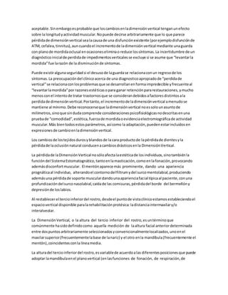 aceptable.Sinembargoesprobable que loscambiosenladimensiónvertical tenganunefecto
sobre la longitudyactividadmuscular.Nopuede decirse arbitrariamente que lo que parece
pérdidade dimensiónvertical sealacausade una disfunciónexistente (porejemplodisfunciónde
ATM, cefalea, tinnitus),auncuandoel incrementode ladimensiónvertical mediante unaguarda
con planode mordidaoclusal enocasioneseliminao reduce lossíntomas.La incertidumbre de un
diagnóstico inicialde perdidade impedimentosverticalesse excluye si se asume que “levantarla
mordida”fue larazón de la disminuciónde síntomas.
Puede existiralgunaseguridadsi el desusode laguardase relacionaconun regresode los
síntomas.La preocupacióndel clínicoacerca de una diagnosticoapropiadode “perdidade
vertical”se relacionaconlosproblemasque se desarrollanenformaimpredecible yfrecuenteal
“levantarlamordida”por razonesestéticasopara ganar retenciónpararestauraciones,ymucho
menosconel intentode tratar trastornosque se considerandebidosafactoresdistintosala
perdidade dimensiónvertical.Portanto,el incrementode ladimensiónvertical amenudose
mantiene al mínimo.Debe reconocerseque ladimensiónvertical noessolounasuntode
milímetros,sinoque sindudacomprende consideracionespsicofisiológicasnodescritasenuna
pruebade “comodidad”,estética,fuerzade mordidaoevidenciaelectromiográficade actividad
muscular.Más bientodosestosparámetros, asícomo la adaptación,puedenestarincluidosen
expresionesde cambioenladimensiónvertical.
Los cambiosde lostejidosdurosyblandosde la cara productode lapérdidade dientesyla
pérdidade laoclusiónnatural conducenacambiosdrásticosenla DimensiónVertical.
La pérdidade laDimensiónVertical nosóloafectalaestéticade losindividuos,sinotambiénla
funcióndel SistemaEstomatognático,tantoenlamasticación,comoenlafonación,provocando
ademásdisconfortmuscular. El mentónaparece más prominente, dando una apariencia
prognáticaal individuo, alterandoel contornodelfiltrumydel surcomentolabial,produciendo
ademásuna pérdidade soporte musculardandounaaparienciafacial típicaal paciente,conuna
profundizacióndelsurconasolabial,caídade las comisuras,pérdidadel borde del bermellóny
depresiónde loslabios.
Al restablecerel tercioinferiordel rostro,desdeel puntode vistaclínicoestamosestableciendoel
espaciovertical disponible paralarehabilitaciónprotésica:ladistanciaintermaxilary/o
interalveolar.
La DimensiónVertical, o la altura del tercio inferior del rostro,esuntérminoque
comúnmente hasidodefinidocomo aquella medición de laaltura facial anteriordeterminada
entre dospuntosarbitrariamente seleccionadosyconvencionalmentelocalizados,unoenel
maxilarsuperior(frecuentementelabase de lanariz) y el otro enla mandíbula(frecuentemente el
mentón),coincidentesconla líneamedia.
La alturadel tercioinferiordel rostro,esvariablede acuerdoalas diferentesposicionesque puede
adoptar lamandíbulaenel planovertical (enlasfunciones de fonación, de respiración,de
 