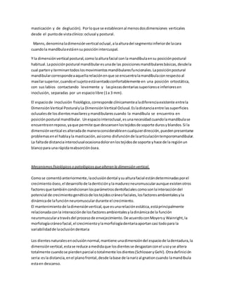 masticación y de deglución). Porloque se establecenal menosdosdimensiones verticales
desde el puntode vistaclínico:oclusal y postural.
Manns,denominaladimensiónvertical oclusal,alaalturadel segmentoinferiorde lacara
cuandola mandíbulaestáensu posiciónintercuspal.
Y la dimensiónvertical postural,comolaalturafacial con la mandíbulaensu posiciónpostural
habitual.Laposiciónpostural mandibularesunade las posicionesmandibularesbásicas,desdela
cual parteny terminantodoslosmovimientosmandibularesfuncionales.Laposiciónpostural
mandibularcorrespondeaaquellarelaciónenque se encuentralamandíbulaconrespectoal
maxilarsuperior,cuandoel sujetoestásentadoconfortablemente en una posición ortostática,
con sus labios contactando levemente y laspiezasdentariassuperiorese inferioresen
inoclusión, separadas por un espaciolibre (1a 3 mm).
El espaciode inoclusión fisiológico,corresponde clínicamentealadiferenciaexistente entrela
DimensiónVertical PosturalyLa DimensiónVertical Oclusal.Esladistanciaentre lassuperficies
oclusalesde losdientesmaxilaresymandibularescuando la mandíbula se encuentra en
posiciónpostural mandibular. Unespaciointeroclusal,esunanecesidadcuandolamandíbulase
encuentraenreposo,yaque permite que descansenlostejidosde soporte durosyblandos.Si la
dimensiónvertical esalteradade maneraconsiderableencualquierdirección,puedenpresentarse
problemasenel hablayla masticación,asícomo disfunciónde laarticulacióntemporomandibular.
La faltade distanciainteroclusalocasionadolorenlostejidosde soporte yhace de la regiónun
blancopara una rápidareabsorciónósea.
Mecanismosfisiológicoso patológicosquealteran la dimensión vertical.
Comose comentóanteriormente,laoclusióndental ysualturafacial estándeterminadasporel
crecimiento óseo,el desarrollode ladenticiónylamadurezneuromuscularaunque existenotros
factoresque tambiéncondicionanlosparámetrosdentofaciales comosonlainteraccióndel
potencial de crecimientogenéticode lostejidoscráneofaciales,losfactoresambientalesyla
dinámicade lafunciónneuromusculardurante el crecimiento.
El mantenimientode ladimensiónvertical,que esunarelaciónestática,estáprincipalmente
relacionadaconla interacciónde losfactoresambientalesyladinámicade la función
neuromuscularatravésdel procesode envejecimiento.De acuerdoconMoyersy Wainright,la
morfologíacráneofacial,el crecimientoylamorfologíadentariaaportancasi todopara la
variabilidadde laoclusióndentaria
Los dientesnaturalesenoclusiónnormal,mantiene unadimensióndel espaciode ladentadura,la
dimensiónvertical,estase reduce amedidaque losdientesse desgastanconel usoyse altera
totalmente cuandose pierdenparcial ototalmente losdientes(SchlosseryGehl).Otradefinición
seria:esla distancia,enel planofrontal,desde labase de lanarizal gnationcuando lamandíbula
estaen descanso.
 