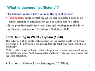 What is deemed “sufficient”? <ul><li>Consideration must have value in the eyes of the law. </li></ul><ul><li>Traditionally...