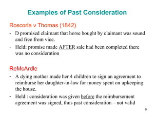 Examples of Past Consideration <ul><li>Roscorla v Thomas (1842) </li></ul><ul><li>-  D promised claimant that horse bought...