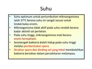 Suhu
• Suhu optimum untuk pertumbuhan mikroorganisma
ialah 37oC kerana suhu ini sangat sesuai untuk
tindak balas enzim.
• Mikrooganisma tidak aktif pada suhu rendah kerana
kadar aktiviti sel perlahan.
• Pada suhu tinggi, mikroorganisma mati kerana
enzim ternyahasli.
• Sesetengah bakteria boleh hidup pada suhu tinggi
melalui pembentukan spora.
• Struktur spora dan dinding sel yang tebal membolehkan
bakteria bertahan dalam persekitaran melampau.
 
