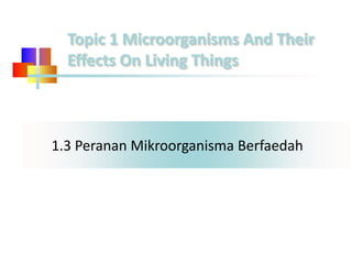 1.3 Peranan Mikroorganisma Berfaedah
Topic 1 Microorganisms And Their
Effects On Living Things
 