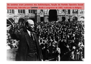 Os sovietes eram próximos dos bolcheviques, facção do Partido Operário Social-
Democrata, liderados por Lenine desde o congresso de 1903, realizado na Bélgica.
 