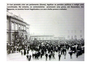 O Czar promete criar um parlamento (Duma), legalizar os partidos políticos e redigir uma
constituição. No entanto, os contestatários promovem uma greve, em Novembro. Em
resposta, os sovietes foram ilegalizados e os seus chefes presos e exilados.
 