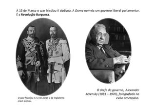 A 15 de Março o czar Nicolau II abdicou. A Duma nomeia um governo liberal parlamentar.
É a Revolução Burguesa.




                                                           O chefe do governo, Alexander
                                                   Kerensky (1881 – 1970), fotografado no
 O czar Nicolau II e o rei Jorge V de Inglaterra                        exílio americano.
 eram primos.
 