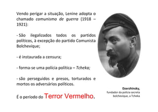 Vendo perigar a situação, Lenine adopta o
chamado comunismo de guerra (1918 –
1921):

- São ilegalizados todos os partidos
políticos, à excepção do partido Comunista
Bolchevique;

- é instaurada a censura;

- forma-se uma polícia política – Tcheka;

- são perseguidos e presos, torturados e
mortos os adversários políticos.
                                                         Dzerzhinsky,
                                             fundador da polícia secreta
É o período do Terror       Vermelho.            bolchevique, a Tcheka
 