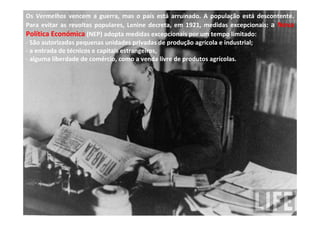 Os Vermelhos vencem a guerra, mas o país está arruinado. A população está descontente.
Para evitar as revoltas populares, Lenine decreta, em 1921, medidas excepcionais: a Nova
Política Económica (NEP) adopta medidas excepcionais por um tempo limitado:
- São autorizadas pequenas unidades privadas de produção agrícola e industrial;
- a entrada de técnicos e capitais estrangeiros,
- alguma liberdade de comércio, como a venda livre de produtos agrícolas.
 
