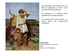 Os camponeses constituíam cerca de
  80% da população e viviam numa
  situação de extrema pobreza.

  Os operários (c. 3 milhões) viviam
  igualmente em situação precária.

  A burguesia tinha pouco poder e a
  classe média era praticamente
  inexistente.




Vasily Surikov
Velho Camponês na sua Horta
1882
Museu de S. Petersburgo
 