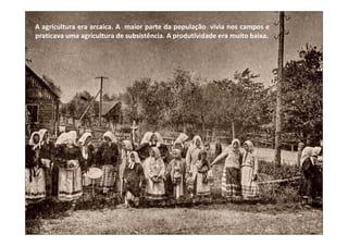 A agricultura era arcaica. A maior parte da população vivia nos campos e
praticava uma agricultura de subsistência. A produtividade era muito baixa.
 