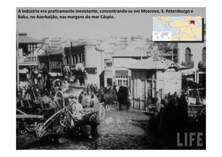 A indústria era praticamente inexistente, concentrando-se em Moscovo, S. Petersburgo e
Baku, no Azerbaijão, nas margens do mar Cáspio.
 
