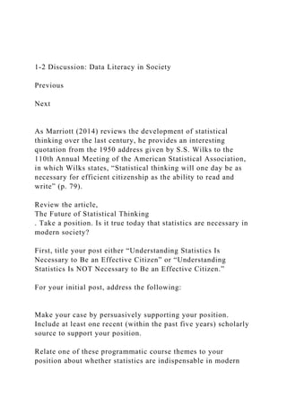 1-2 Discussion: Data Literacy in Society
Previous
Next
As Marriott (2014) reviews the development of statistical
thinking over the last century, he provides an interesting
quotation from the 1950 address given by S.S. Wilks to the
110th Annual Meeting of the American Statistical Association,
in which Wilks states, “Statistical thinking will one day be as
necessary for efficient citizenship as the ability to read and
write” (p. 79).
Review the article,
The Future of Statistical Thinking
. Take a position. Is it true today that statistics are necessary in
modern society?
First, title your post either “Understanding Statistics Is
Necessary to Be an Effective Citizen” or “Understanding
Statistics Is NOT Necessary to Be an Effective Citizen.”
For your initial post, address the following:
Make your case by persuasively supporting your position.
Include at least one recent (within the past five years) scholarly
source to support your position.
Relate one of these programmatic course themes to your
position about whether statistics are indispensable in modern
 