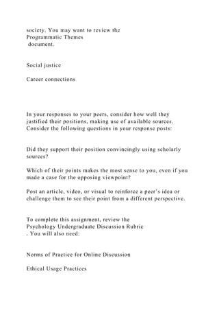 society. You may want to review the
Programmatic Themes
document.
Social justice
Career connections
In your responses to your peers, consider how well they
justified their positions, making use of available sources.
Consider the following questions in your response posts:
Did they support their position convincingly using scholarly
sources?
Which of their points makes the most sense to you, even if you
made a case for the opposing viewpoint?
Post an article, video, or visual to reinforce a peer’s idea or
challenge them to see their point from a different perspective.
To complete this assignment, review the
Psychology Undergraduate Discussion Rubric
. You will also need:
Norms of Practice for Online Discussion
Ethical Usage Practices
 