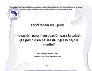 Segunda	
  Conferencia	
  La0noamericana	
  sobre	
  Inves0gación	
  e	
  Innovación	
  para	
  la	
  Salud	
  
                Hotel	
  El	
  Panamá,	
  Ciudad	
  de	
  Panamá,	
  Panamá,	
  23	
  al	
  25	
  de	
  noviembre	
  de	
  2011	
  




                                       Conferencia	
  Inaugural
                                                              	
  

     Innovación	
  	
  para	
  inves0gación	
  para	
  la	
  salud.	
  
        ¿Es	
  posible	
  en	
  países	
  de	
  ingreso	
  bajo	
  y	
  
                                  medio?   	
  

                                                     Dra.	
  Daisy	
  Corrales	
  Díaz  	
  
                                              	
  Ministra	
  de	
  Salud	
  de	
  Costa	
  Rica	
  



                                                                        2011	
  
 