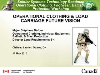 Soldier Systems Technology RoadmapOperational Clothing, Footwear, Ballistic Protection Workshop OPERATIONAL CLOTHING & LOAD CARRIAGE FUTURE VISION Major Stéphane Dufour Operational Clothing, Individual Equipment,Ballistic & Blast Protection Director Land Requirements 5-4 Château Laurier, Ottawa, ON 12 May 2010  