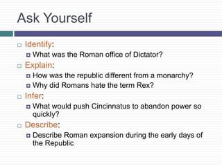 Ask Yourself
 Identify:
 What was the Roman office of Dictator?
 Explain:
 How was the republic different from a monarchy?
 Why did Romans hate the term Rex?
 Infer:
 What would push Cincinnatus to abandon power so
quickly?
 Describe:
 Describe Roman expansion during the early days of
the Republic
 
