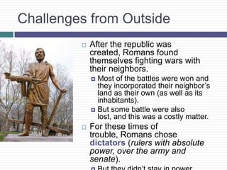 Challenges from Outside
 After the republic was
created, Romans found
themselves fighting wars with
their neighbors.
 Most of the battles were won and
they incorporated their neighbor’s
land as their own (as well as its
inhabitants).
 But some battle were also
lost, and this was a costly matter.
 For these times of
trouble, Romans chose
dictators (rulers with absolute
power, over the army and
senate).
 